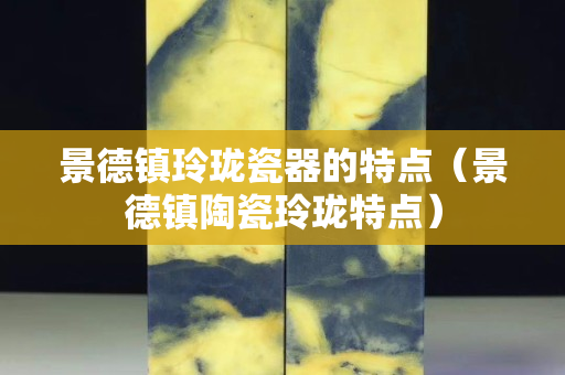 景德镇玲珑瓷器的特点（景德镇陶瓷玲珑特点）