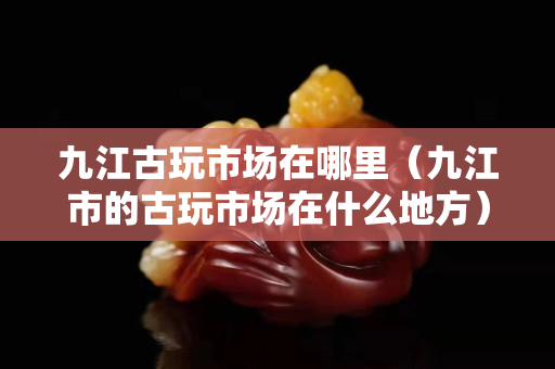 九江古玩市场在哪里（九江市的古玩市场在什么地方）
