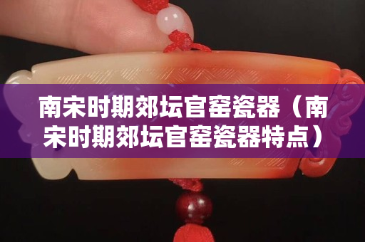 南宋时期郊坛官窑瓷器（南宋时期郊坛官窑瓷器特点）