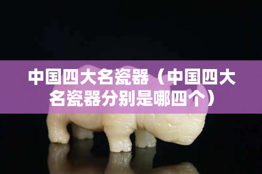 中国四大名瓷器（中国四大名瓷器分别是哪四个）