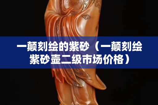一颠刻绘的紫砂（一颠刻绘紫砂壶二级市场价格）