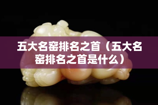 五大名窑排名之首（五大名窑排名之首是什么）