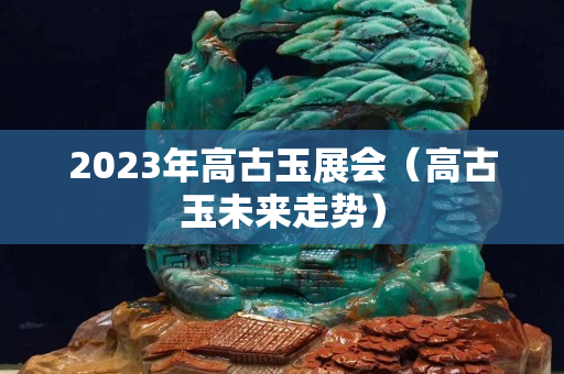 2023年高古玉展会（高古玉未来走势）