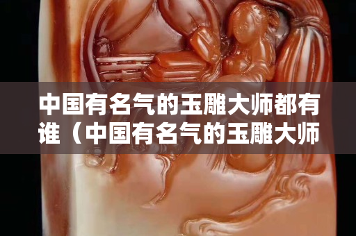 中国有名气的玉雕大师都有谁（中国有名气的玉雕大师都有谁呢）
