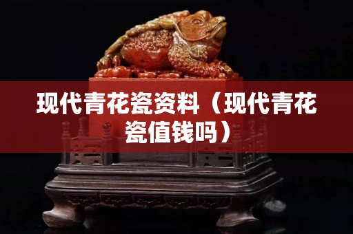 现代青花瓷资料（现代青花瓷值钱吗）
