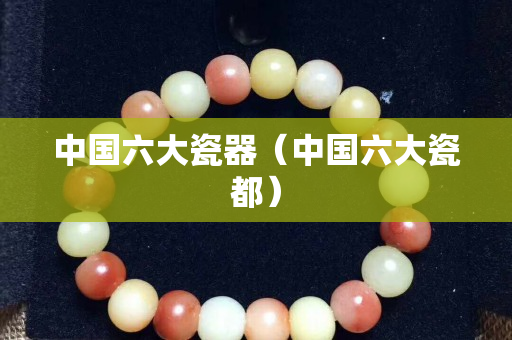 中国六大瓷器（中国六大瓷都）