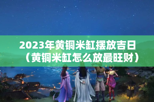 2023年黄铜米缸摆放吉日（黄铜米缸怎么放最旺财）