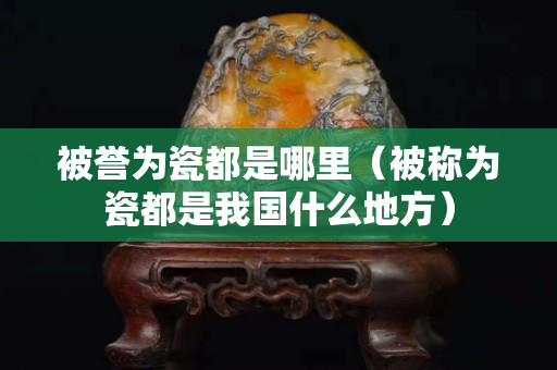 被誉为瓷都是哪里（被称为瓷都是我国什么地方）