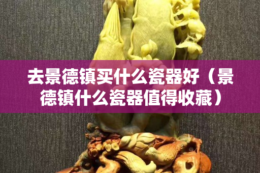 去景德镇买什么瓷器好（景德镇什么瓷器值得收藏）