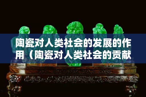 陶瓷对人类社会的发展的作用（陶瓷对人类社会的贡献）
