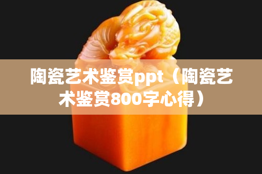 陶瓷艺术鉴赏ppt（陶瓷艺术鉴赏800字心得）