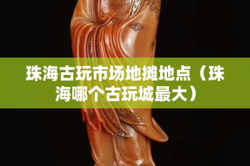 珠海古玩市场地摊地点（珠海哪个古玩城最大）
