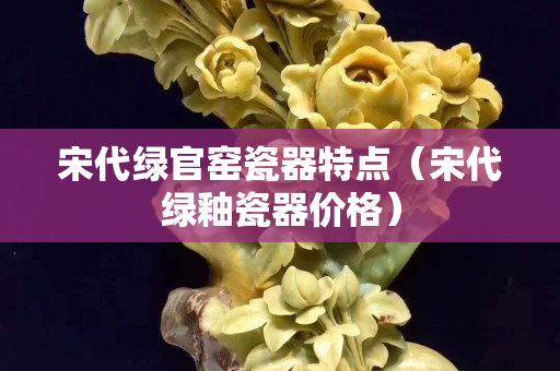 宋代绿官窑瓷器特点（宋代绿釉瓷器价格）