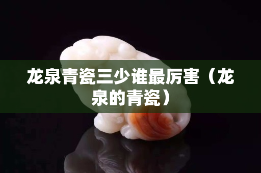 龙泉青瓷三少谁最厉害（龙泉的青瓷）
