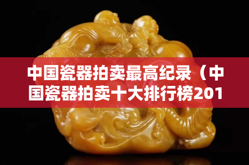 中国瓷器拍卖最高纪录（中国瓷器拍卖十大排行榜2015）