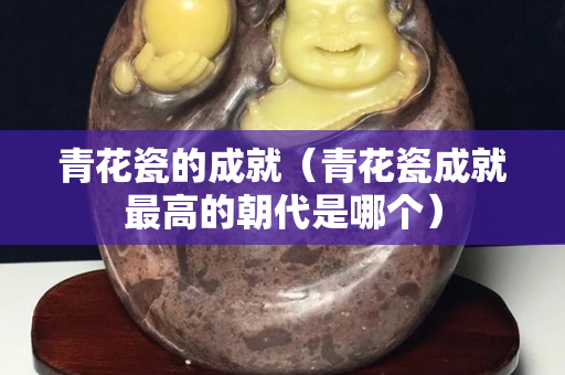 青花瓷的成就（青花瓷成就最高的朝代是哪个）
