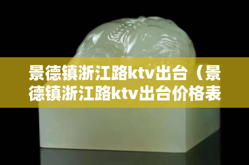 景德镇浙江路ktv出台（景德镇浙江路ktv出台价格表）