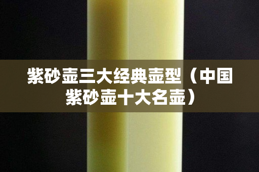 紫砂壶三大经典壶型（中国紫砂壶十大名壶）