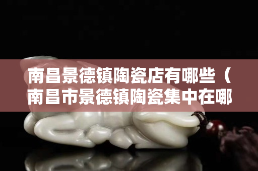 南昌景德镇陶瓷店有哪些（南昌市景德镇陶瓷集中在哪里）