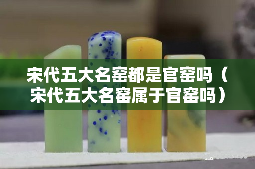 宋代五大名窑都是官窑吗（宋代五大名窑属于官窑吗）
