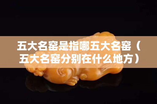 五大名窑是指哪五大名窑（五大名窑分别在什么地方）