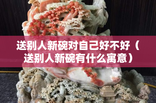 送别人新碗对自己好不好（送别人新碗有什么寓意）