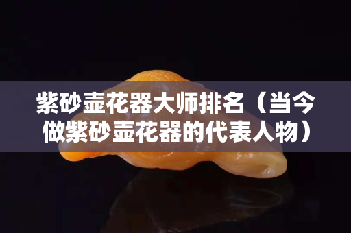 紫砂壶花器大师排名（当今做紫砂壶花器的代表人物）