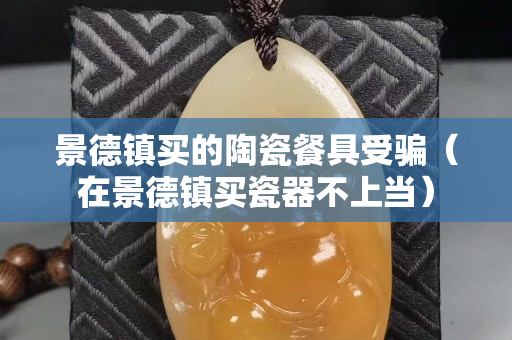 景德镇买的陶瓷餐具受骗（在景德镇买瓷器不上当）
