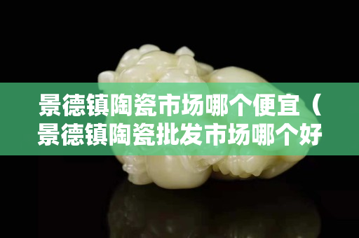 景德镇陶瓷市场哪个便宜（景德镇陶瓷批发市场哪个好）