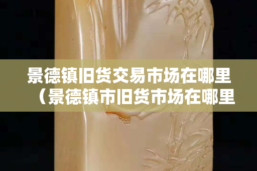 景德镇旧货交易市场在哪里（景德镇市旧货市场在哪里？）