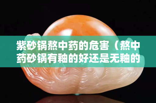 紫砂锅熬中药的危害（熬中药砂锅有釉的好还是无釉的好）