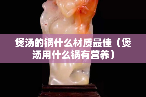 煲汤的锅什么材质最佳（煲汤用什么锅有营养）