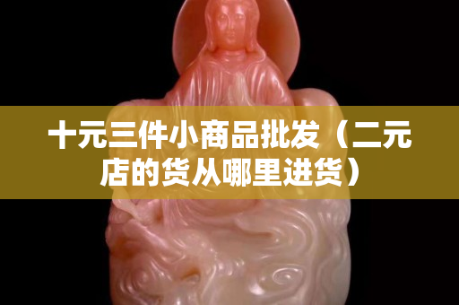 十元三件小商品批发（二元店的货从哪里进货）