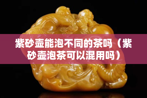 紫砂壶能泡不同的茶吗（紫砂壶泡茶可以混用吗）