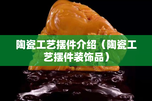 陶瓷工艺摆件介绍（陶瓷工艺摆件装饰品）