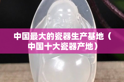中国最大的瓷器生产基地（中国十大瓷器产地）