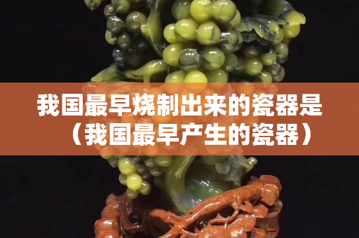 我国最早烧制出来的瓷器是（我国最早产生的瓷器）
