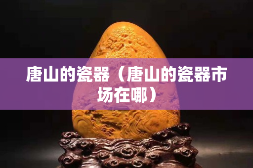 唐山的瓷器（唐山的瓷器市场在哪）