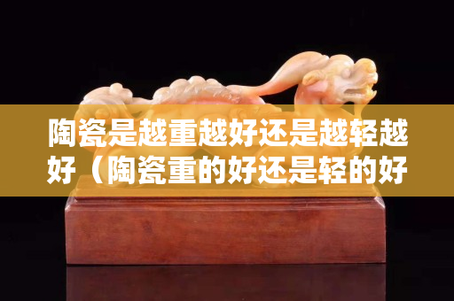 陶瓷是越重越好还是越轻越好（陶瓷重的好还是轻的好）