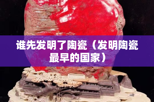 谁先发明了陶瓷（发明陶瓷最早的国家）
