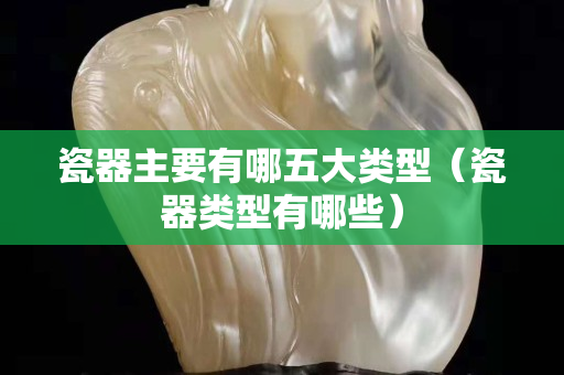 瓷器主要有哪五大类型（瓷器类型有哪些）