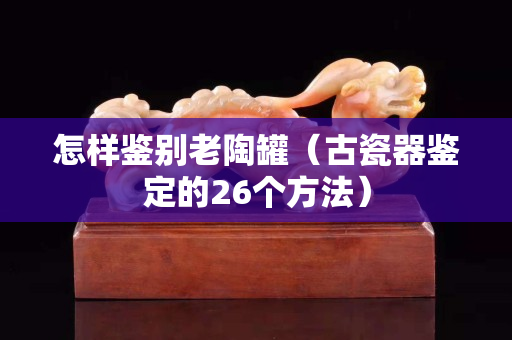 怎样鉴别老陶罐（古瓷器鉴定的26个方法）