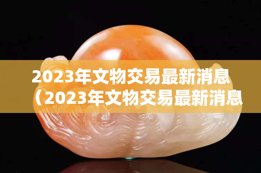 2023年文物交易最新消息（2023年文物交易最新消息是什么）