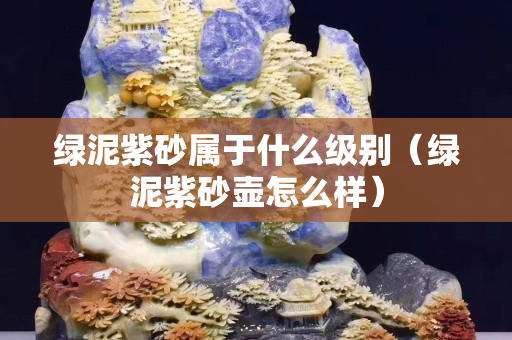 绿泥紫砂属于什么级别（绿泥紫砂壶怎么样）