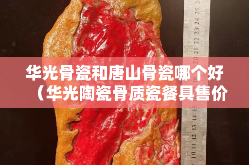 华光骨瓷和唐山骨瓷哪个好（华光陶瓷骨质瓷餐具售价多少）
