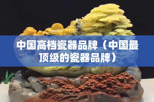 中国高档瓷器品牌（中国最顶级的瓷器品牌）