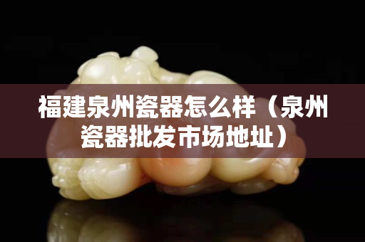 福建泉州瓷器怎么样（泉州瓷器批发市场地址）