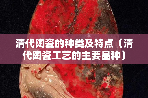 清代陶瓷的种类及特点（清代陶瓷工艺的主要品种）