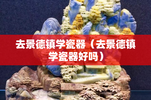 去景德镇学瓷器（去景德镇学瓷器好吗）