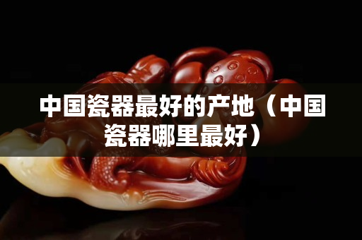 中国瓷器最好的产地（中国瓷器哪里最好）